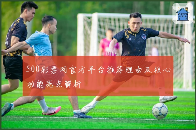 500彩票网官方平台推荐理由及核心功能亮点解析