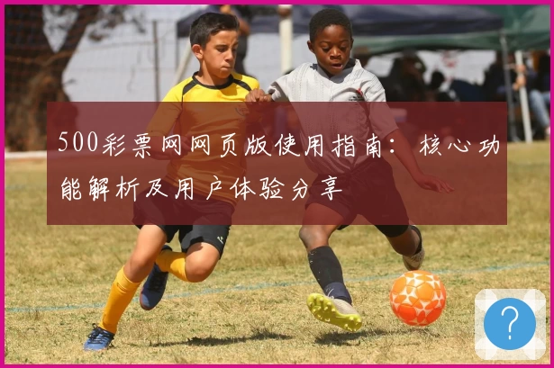 500彩票网网页版使用指南：核心功能解析及用户体验分享
