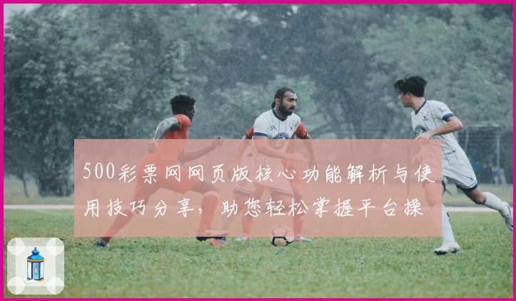 500彩票网网页版核心功能解析与使用技巧分享，助您轻松掌握平台操作秘诀