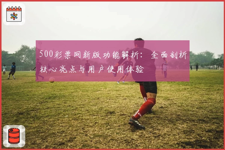 500彩票网新版功能解析：全面剖析核心亮点与用户使用体验