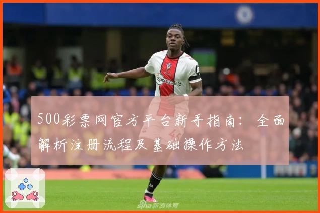 500彩票网官方平台新手指南：全面解析注册流程及基础操作方法