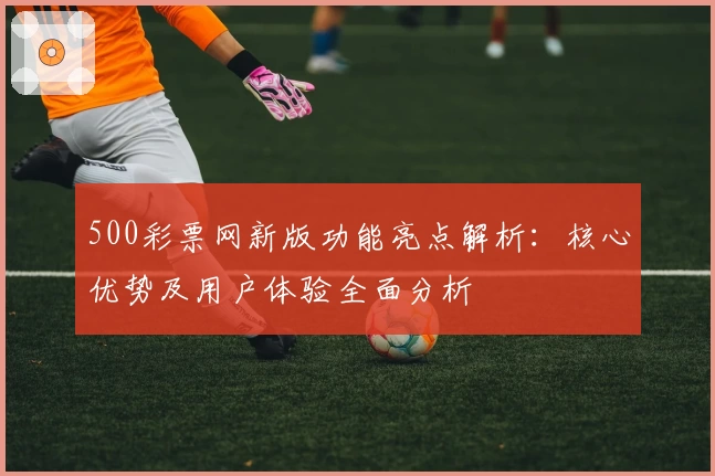 500彩票网新版功能亮点解析:核心优势及用户体验全面分析