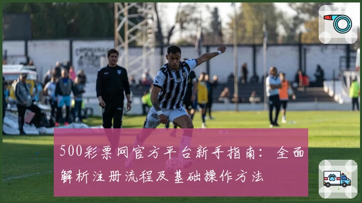 500彩票网官方平台新手指南：全面解析注册流程及基础操作方法