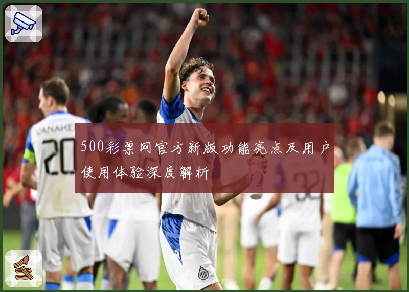 500彩票网官方新版功能亮点及用户使用体验深度解析